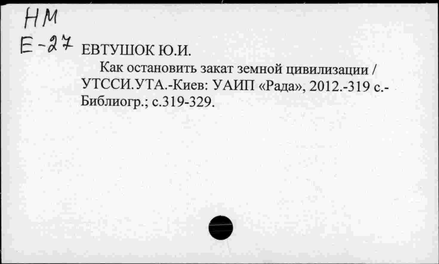 ﻿нм
ЕВТУШОК Ю.И.
Как остановить закат земной цивилизации / УТССИ.УТА.-Киев: УАИП «Рада», 2012.-319 с,-Библиогр.; с.319-329.